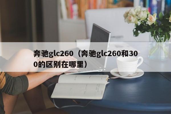 奔驰glc260（奔驰glc260和300的区别在哪里）