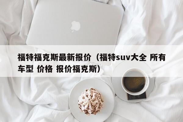 福特福克斯最新报价（福特suv大全 所有车型 价格 报价福克斯）