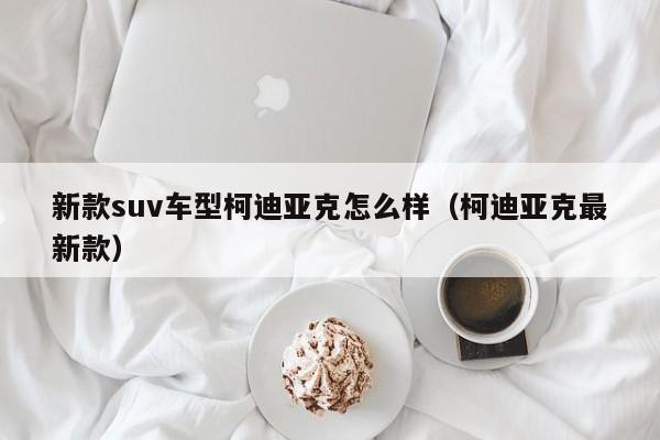 新款suv车型柯迪亚克怎么样（柯迪亚克最新款）