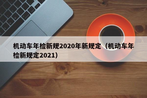 机动车年检新规2020年新规定（机动车年检新规定2021）