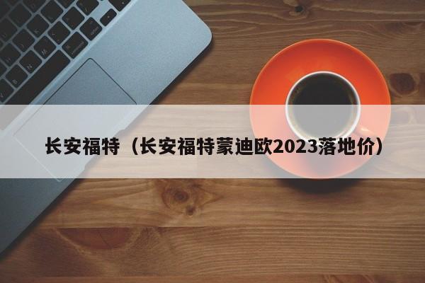 长安福特（长安福特蒙迪欧2023落地价）