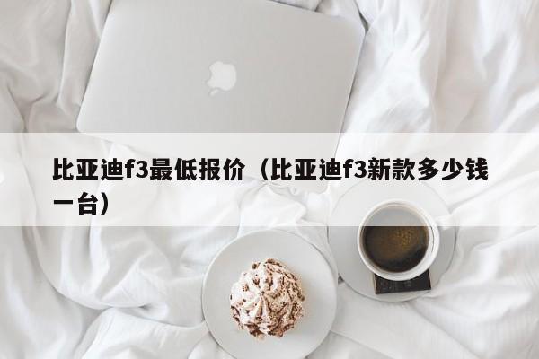 比亚迪f3最低报价（比亚迪f3新款多少钱一台）