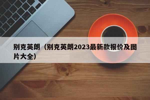 别克英朗（别克英朗2023最新款报价及图片大全）