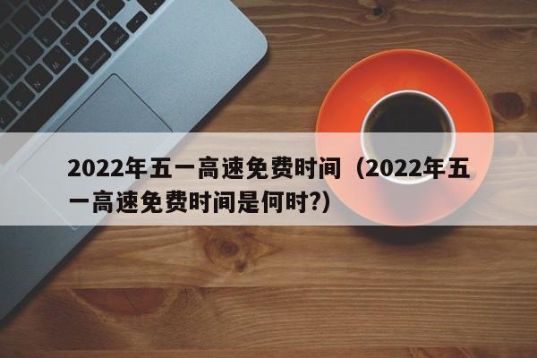 2022年五一高速免费时间（2022年五一高速免费时间是何时?）