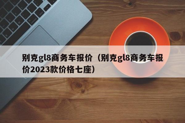 别克gl8商务车报价（别克gl8商务车报价2023款价格七座）