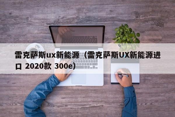 雷克萨斯ux新能源（雷克萨斯UX新能源进口 2020款 300e）