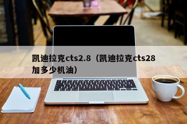 凯迪拉克cts2.8（凯迪拉克cts28加多少机油）