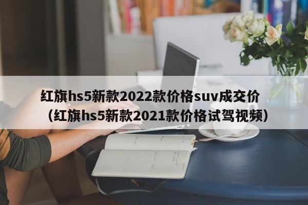 红旗hs5新款2022款价格suv成交价（红旗hs5新款2021款价格试驾视频）