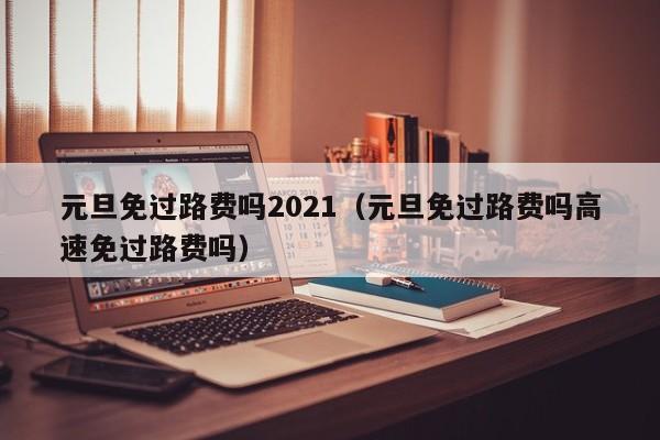 元旦免过路费吗2021（元旦免过路费吗高速免过路费吗）