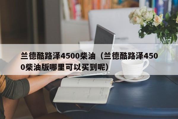 兰德酷路泽4500柴油（兰德酷路泽4500柴油版哪里可以买到呢）