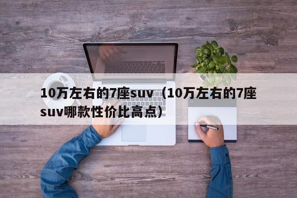 10万左右的7座suv（10万左右的7座suv哪款性价比高点）