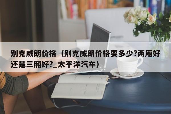 别克威朗价格（别克威朗价格要多少?两厢好还是三厢好?_太平洋汽车）