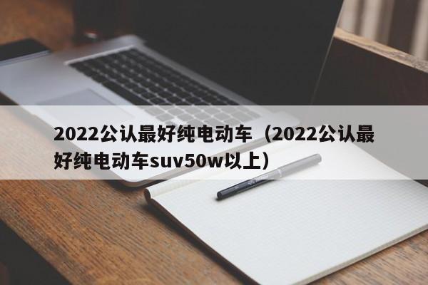 2022公认最好纯电动车（2022公认最好纯电动车suv50w以上）