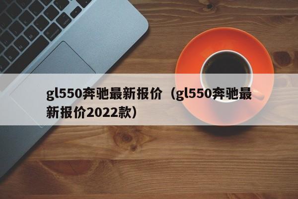 gl550奔驰最新报价（gl550奔驰最新报价2022款）