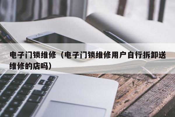 电子门锁维修（电子门锁维修用户自行拆卸送维修的店吗）