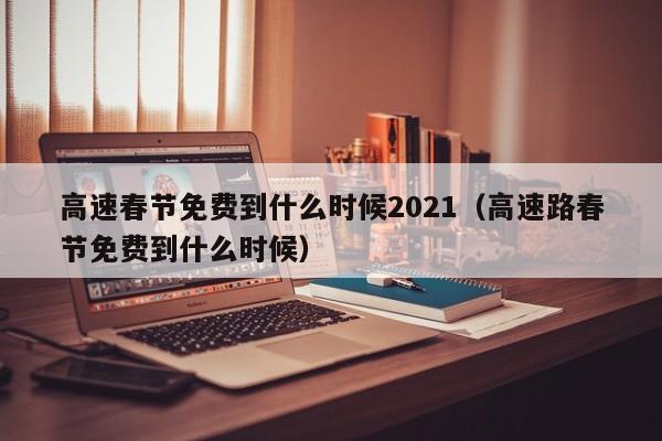 高速春节免费到什么时候2021（高速路春节免费到什么时候）