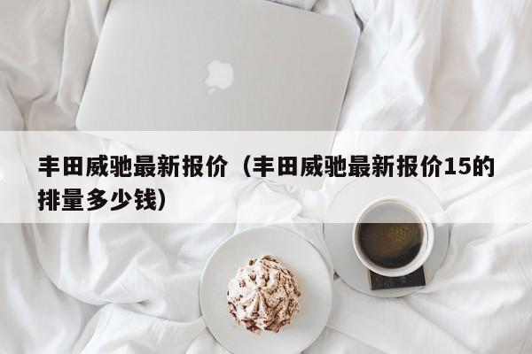 丰田威驰最新报价（丰田威驰最新报价15的排量多少钱）