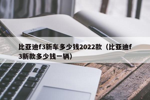 比亚迪f3新车多少钱2022款（比亚迪f3新款多少钱一辆）