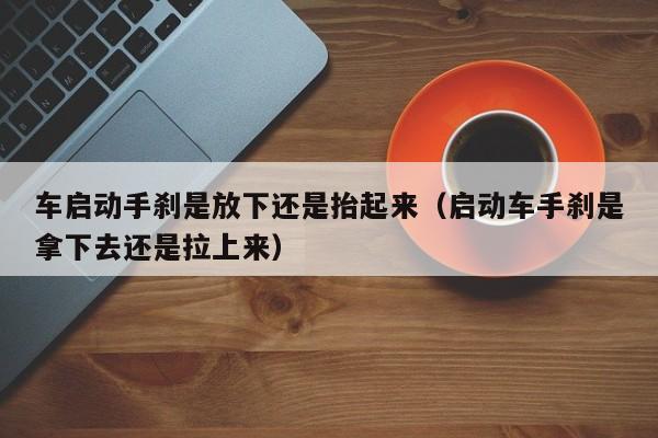 车启动手刹是放下还是抬起来（启动车手刹是拿下去还是拉上来）