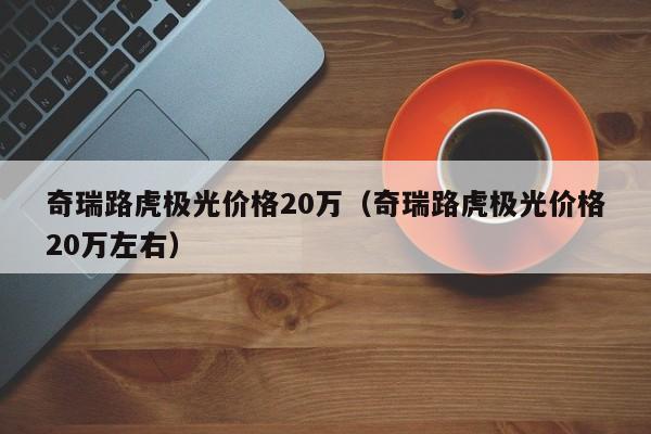 奇瑞路虎极光价格20万（奇瑞路虎极光价格20万左右）