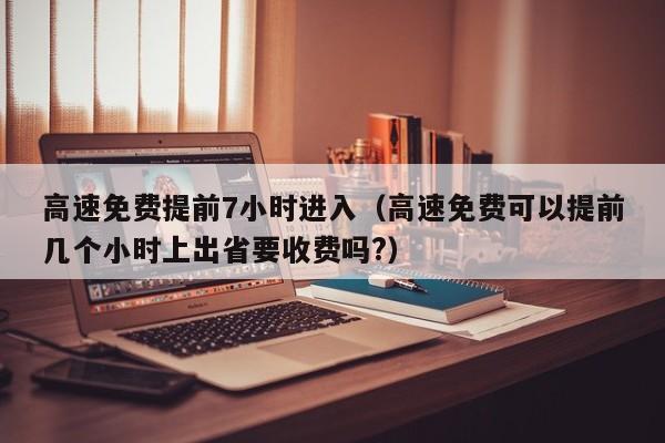 高速免费提前7小时进入（高速免费可以提前几个小时上出省要收费吗?）