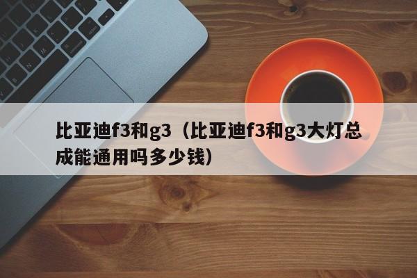 比亚迪f3和g3（比亚迪f3和g3大灯总成能通用吗多少钱）