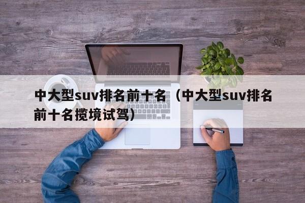 中大型suv排名前十名（中大型suv排名前十名揽境试驾）