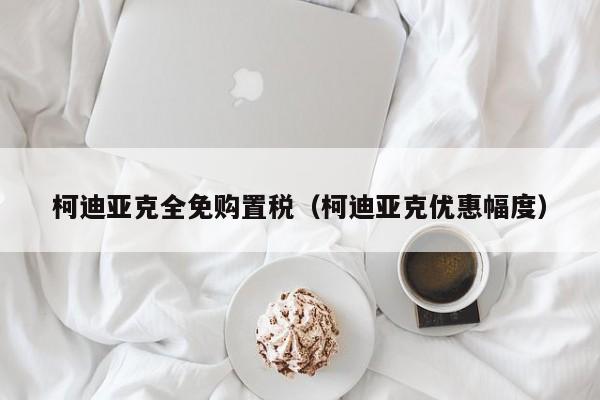 柯迪亚克全免购置税（柯迪亚克优惠幅度）