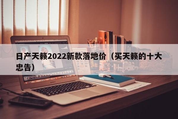 日产天籁2022新款落地价（买天籁的十大忠告）