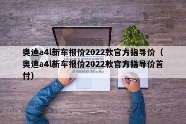 奥迪a4l新车报价2022款官方指导价（奥迪a4l新车报价2022款官方指导价首付）