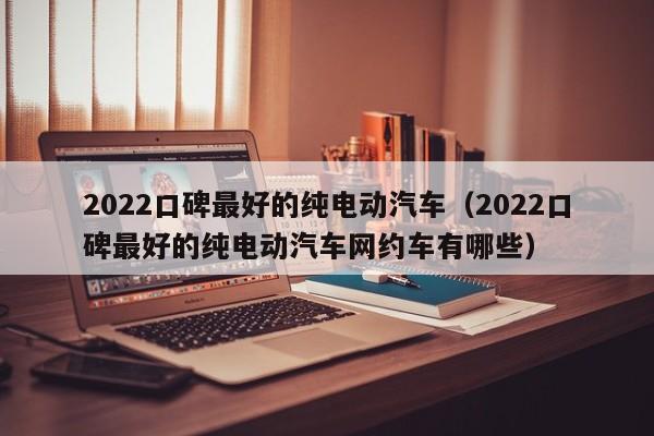 2022口碑最好的纯电动汽车（2022口碑最好的纯电动汽车网约车有哪些）