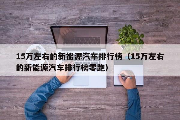 15万左右的新能源汽车排行榜（15万左右的新能源汽车排行榜零跑）