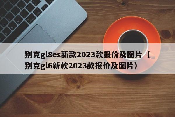 别克gl8es新款2023款报价及图片（别克gl6新款2023款报价及图片）