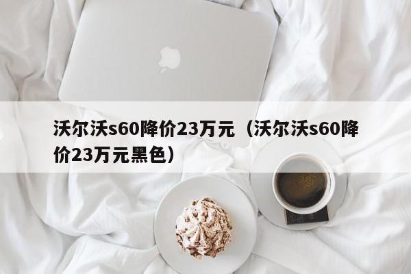 沃尔沃s60降价23万元（沃尔沃s60降价23万元黑色）