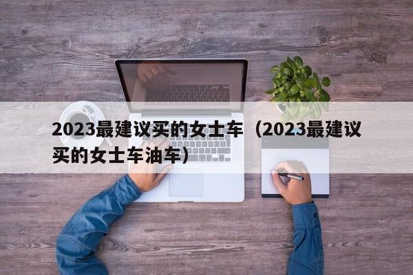 2023最建议买的女士车（2023最建议买的女士车油车）