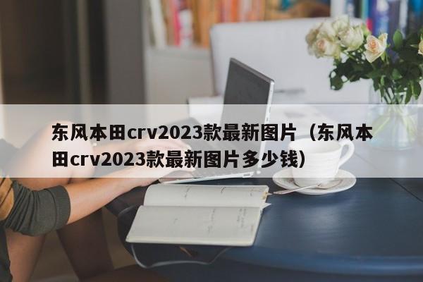 东风本田crv2023款最新图片（东风本田crv2023款最新图片多少钱）