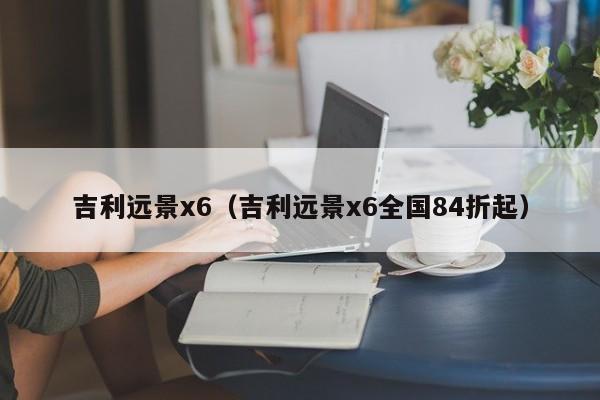 吉利远景x6（吉利远景x6全国84折起）