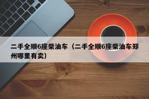 二手全顺6座柴油车（二手全顺6座柴油车郑州哪里有卖）