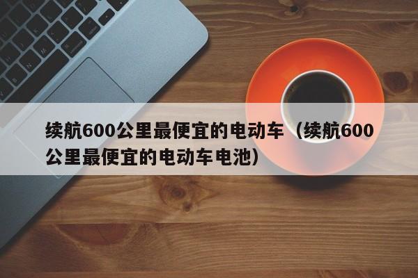 续航600公里最便宜的电动车（续航600公里最便宜的电动车电池）