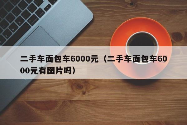 二手车面包车6000元（二手车面包车6000元有图片吗）