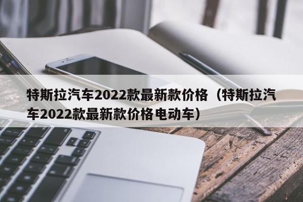 特斯拉汽车2022款最新款价格（特斯拉汽车2022款最新款价格电动车）