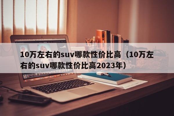 10万左右的suv哪款性价比高（10万左右的suv哪款性价比高2023年）